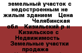 земельный участок с недостроенным не жилым зданием › Цена ­ 850 000 - Челябинская обл., Кизильский р-н, Кизильское с. Недвижимость » Земельные участки продажа   . Челябинская обл.